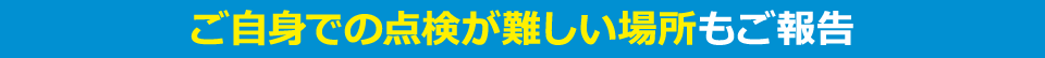 ご自身での点検が難しい場所も報告