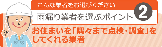 こんな業者をお選びください！雨漏り業者を選ぶポイント2 【お住まいを“隅々まで点検・調査”をしてくれる業者】