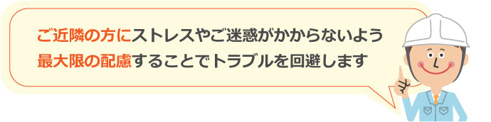 ご近隣の方にストレスやご迷惑がかからないよう最大限の配慮することでトラブルを回避します
