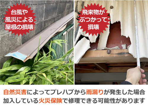 台風や風災による屋根の損壊や、飛来物がぶつかって損壊した場合など、自然災害によってプレハブから雨漏りが発生した場合、加入している火災保険で修理できる可能性があります