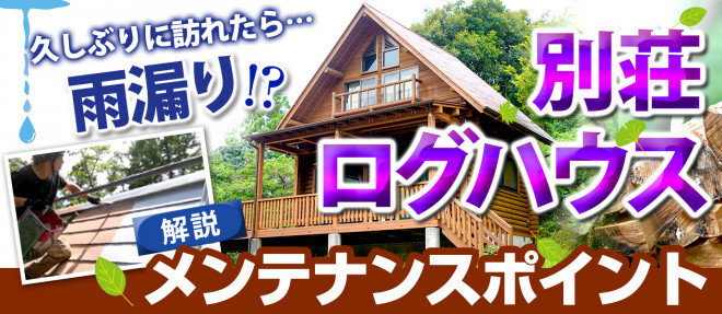 久しぶりに訪れたら雨漏り！？別荘・ログハウスのメンテナンスポイントを解説！